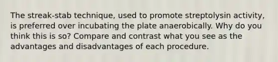 The streak-stab technique, used to promote streptolysin activity, is preferred over incubating the plate anaerobically. Why do you think this is so? Compare and contrast what you see as the advantages and disadvantages of each procedure.