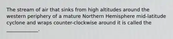 The stream of air that sinks from high altitudes around the western periphery of a mature Northern Hemisphere mid-latitude cyclone and wraps counter-clockwise around it is called the _____________.