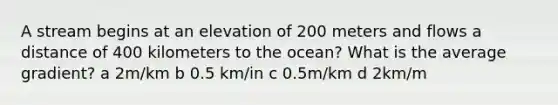 A stream begins at an elevation of 200 meters and flows a distance of 400 kilometers to the ocean? What is the average gradient? a 2m/km b 0.5 km/in c 0.5m/km d 2km/m