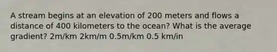 A stream begins at an elevation of 200 meters and flows a distance of 400 kilometers to the ocean? What is the average gradient? 2m/km 2km/m 0.5m/km 0.5 km/in