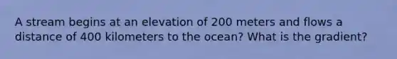 A stream begins at an elevation of 200 meters and flows a distance of 400 kilometers to the ocean? What is the gradient?