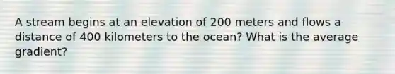 A stream begins at an elevation of 200 meters and flows a distance of 400 kilometers to the ocean? What is the average gradient?