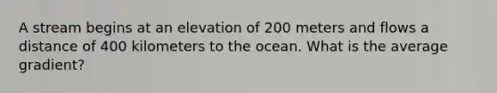 A stream begins at an elevation of 200 meters and flows a distance of 400 kilometers to the ocean. What is the average gradient?