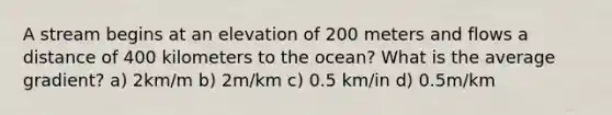 A stream begins at an elevation of 200 meters and flows a distance of 400 kilometers to the ocean? What is the average gradient? a) 2km/m b) 2m/km c) 0.5 km/in d) 0.5m/km