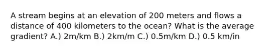 A stream begins at an elevation of 200 meters and flows a distance of 400 kilometers to the ocean? What is the average gradient? A.) 2m/km B.) 2km/m C.) 0.5m/km D.) 0.5 km/in