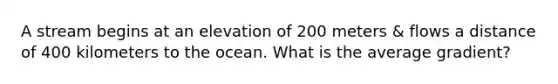 A stream begins at an elevation of 200 meters & flows a distance of 400 kilometers to the ocean. What is the average gradient?