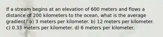 If a stream begins at an elevation of 600 meters and flows a distance of 200 kilometers to the ocean, what is the average gradient? a) 3 meters per kilometer. b) 12 meters per kilometer. c) 0.33 meters per kilometer. d) 6 meters per kilometer.