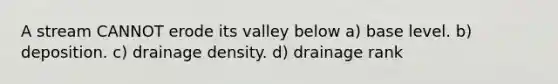 A stream CANNOT erode its valley below a) base level. b) deposition. c) drainage density. d) drainage rank