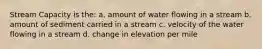 Stream Capacity is the: a. amount of water flowing in a stream b. amount of sediment carried in a stream c. velocity of the water flowing in a stream d. change in elevation per mile