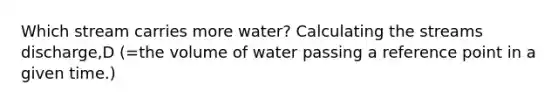 Which stream carries more water? Calculating the streams discharge,D (=the volume of water passing a reference point in a given time.)