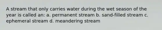 A stream that only carries water during the wet season of the year is called an: a. permanent stream b. sand-filled stream c. ephemeral stream d. meandering stream