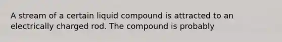 A stream of a certain liquid compound is attracted to an electrically charged rod. The compound is probably