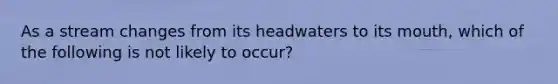 As a stream changes from its headwaters to its mouth, which of the following is not likely to occur?