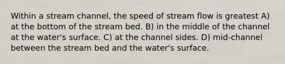 Within a stream channel, the speed of stream flow is greatest A) at the bottom of the stream bed. B) in the middle of the channel at the water's surface. C) at the channel sides. D) mid-channel between the stream bed and the water's surface.