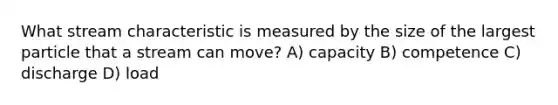 What stream characteristic is measured by the size of the largest particle that a stream can move? A) capacity B) competence C) discharge D) load