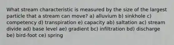 What stream characteristic is measured by the size of the largest particle that a stream can move? a) alluvium b) sinkhole c) competency d) transpiration e) capacity ab) saltation ac) stream divide ad) base level ae) gradient bc) infiltration bd) discharge be) bird-foot ce) spring