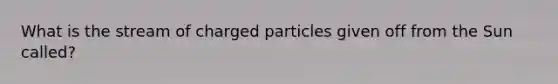 What is the stream of charged particles given off from the Sun called?