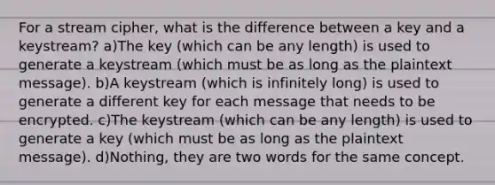 For a stream cipher, what is the difference between a key and a keystream? a)The key (which can be any length) is used to generate a keystream (which must be as long as the plaintext message). b)A keystream (which is infinitely long) is used to generate a different key for each message that needs to be encrypted. c)The keystream (which can be any length) is used to generate a key (which must be as long as the plaintext message). d)Nothing, they are two words for the same concept.