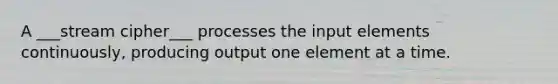 A ___stream cipher___ processes the input elements continuously, producing output one element at a time.