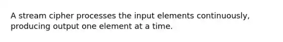 A stream cipher processes the input elements continuously, producing output one element at a time.