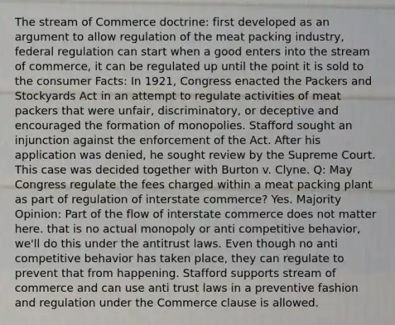 The stream of Commerce doctrine: first developed as an argument to allow regulation of the meat packing industry, federal regulation can start when a good enters into the stream of commerce, it can be regulated up until the point it is sold to the consumer Facts: In 1921, Congress enacted the Packers and Stockyards Act in an attempt to regulate activities of meat packers that were unfair, discriminatory, or deceptive and encouraged the formation of monopolies. Stafford sought an injunction against the enforcement of the Act. After his application was denied, he sought review by the Supreme Court. This case was decided together with Burton v. Clyne. Q: May Congress regulate the fees charged within a meat packing plant as part of regulation of interstate commerce? Yes. Majority Opinion: Part of the flow of interstate commerce does not matter here. that is no actual monopoly or anti competitive behavior, we'll do this under the antitrust laws. Even though no anti competitive behavior has taken place, they can regulate to prevent that from happening. Stafford supports stream of commerce and can use anti trust laws in a preventive fashion and regulation under the Commerce clause is allowed.