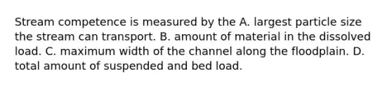 Stream competence is measured by the A. largest particle size the stream can transport. B. amount of material in the dissolved load. C. maximum width of the channel along the floodplain. D. total amount of suspended and bed load.