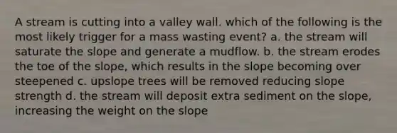 A stream is cutting into a valley wall. which of the following is the most likely trigger for a mass wasting event? a. the stream will saturate the slope and generate a mudflow. b. the stream erodes the toe of the slope, which results in the slope becoming over steepened c. upslope trees will be removed reducing slope strength d. the stream will deposit extra sediment on the slope, increasing the weight on the slope