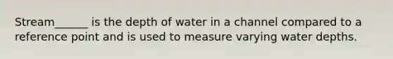 Stream______ is the depth of water in a channel compared to a reference point and is used to measure varying water depths.