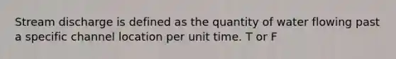 Stream discharge is defined as the quantity of water flowing past a specific channel location per unit time. T or F