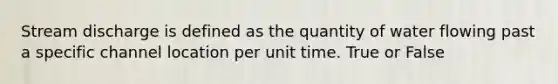 Stream discharge is defined as the quantity of water flowing past a specific channel location per unit time. True or False