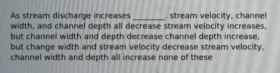 As stream discharge increases ________. stream velocity, channel width, and channel depth all decrease stream velocity increases, but channel width and depth decrease channel depth increase, but change width and stream velocity decrease stream velocity, channel width and depth all increase none of these