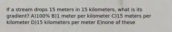 If a stream drops 15 meters in 15 kilometers, what is its gradient? A)100% B)1 meter per kilometer C)15 meters per kilometer D)15 kilometers per meter E)none of these