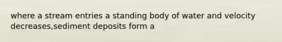 where a stream entries a standing body of water and velocity decreases,sediment deposits form a