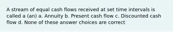 A stream of equal cash flows received at set time intervals is called a (an) a. Annuity b. Present cash flow c. Discounted cash flow d. None of these answer choices are correct