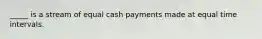 _____ is a stream of equal cash payments made at equal time intervals.