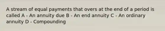 A stream of equal payments that overs at the end of a period is called A - An annuity due B - An end annuity C - An ordinary annuity D - Compounding