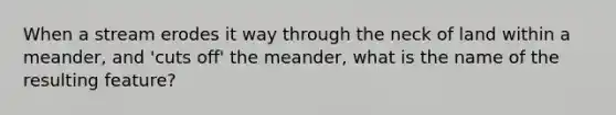 When a stream erodes it way through the neck of land within a meander, and 'cuts off' the meander, what is the name of the resulting feature?