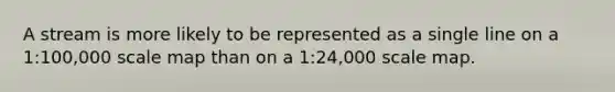 A stream is more likely to be represented as a single line on a 1:100,000 scale map than on a 1:24,000 scale map.