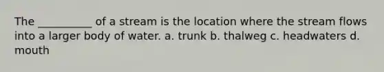 The __________ of a stream is the location where the stream flows into a larger body of water. a. trunk b. thalweg c. headwaters d. mouth