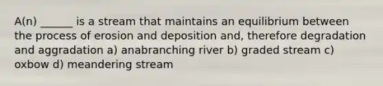 A(n) ______ is a stream that maintains an equilibrium between the process of erosion and deposition and, therefore degradation and aggradation a) anabranching river b) graded stream c) oxbow d) meandering stream