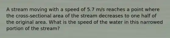 A stream moving with a speed of 5.7 m/s reaches a point where the cross-sectional area of the stream decreases to one half of the original area. What is the speed of the water in this narrowed portion of the stream?