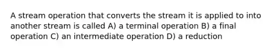 A stream operation that converts the stream it is applied to into another stream is called A) a terminal operation B) a final operation C) an intermediate operation D) a reduction