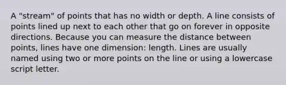 A "stream" of points that has no width or depth. A line consists of points lined up next to each other that go on forever in opposite directions. Because you can measure the distance between points, lines have one dimension: length. Lines are usually named using two or more points on the line or using a lowercase script letter.