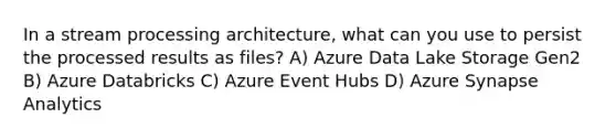 In a stream processing architecture, what can you use to persist the processed results as files? A) Azure Data Lake Storage Gen2 B) Azure Databricks C) Azure Event Hubs D) Azure Synapse Analytics