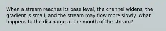 When a stream reaches its base level, the channel widens, the gradient is small, and the stream may flow more slowly. What happens to the discharge at the mouth of the stream?