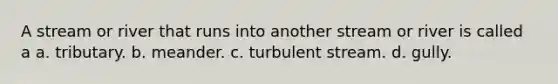 A stream or river that runs into another stream or river is called a a. tributary. b. meander. c. turbulent stream. d. gully.