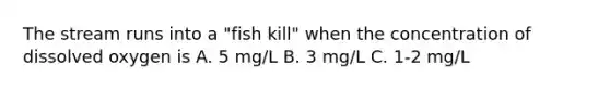 The stream runs into a "fish kill" when the concentration of dissolved oxygen is A. 5 mg/L B. 3 mg/L C. 1-2 mg/L