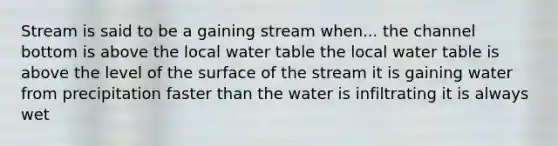 Stream is said to be a gaining stream when... the channel bottom is above the local water table the local water table is above the level of the surface of the stream it is gaining water from precipitation faster than the water is infiltrating it is always wet