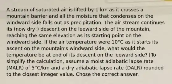 A stream of saturated air is lifted by 1 km as it crosses a mountain barrier and all the moisture that condenses on the windward side falls out as precipitation. The air stream continues its (now dry!) descent on the leeward side of the mountain, reaching the same elevation as its starting point on the windward side. If the air temperature were 10°C as it starts its ascent on the mountain's windward side, what would the temperature be at end of its descent on the leeward side? [To simplify the calculation, assume a moist adiabatic lapse rate (MALR) of 5°C/km and a dry adiabatic lapse rate (DALR) rounded to the closest integer value. Chose the correct answer.