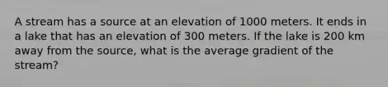 A stream has a source at an elevation of 1000 meters. It ends in a lake that has an elevation of 300 meters. If the lake is 200 km away from the source, what is the average gradient of the stream?